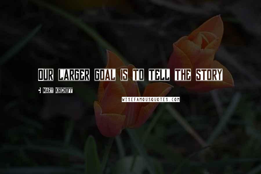 Mary Kirchoff Quotes: Our larger goal is to tell the story