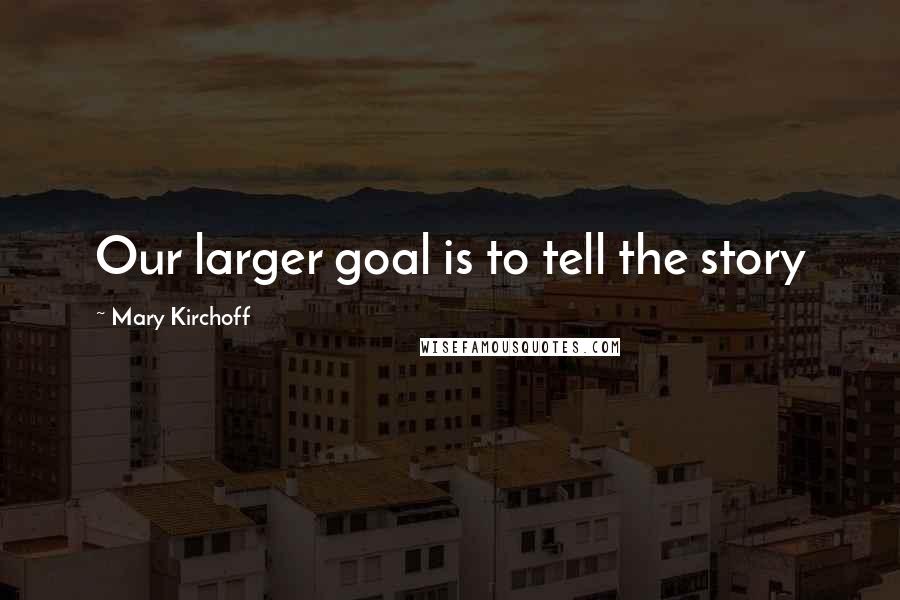 Mary Kirchoff Quotes: Our larger goal is to tell the story