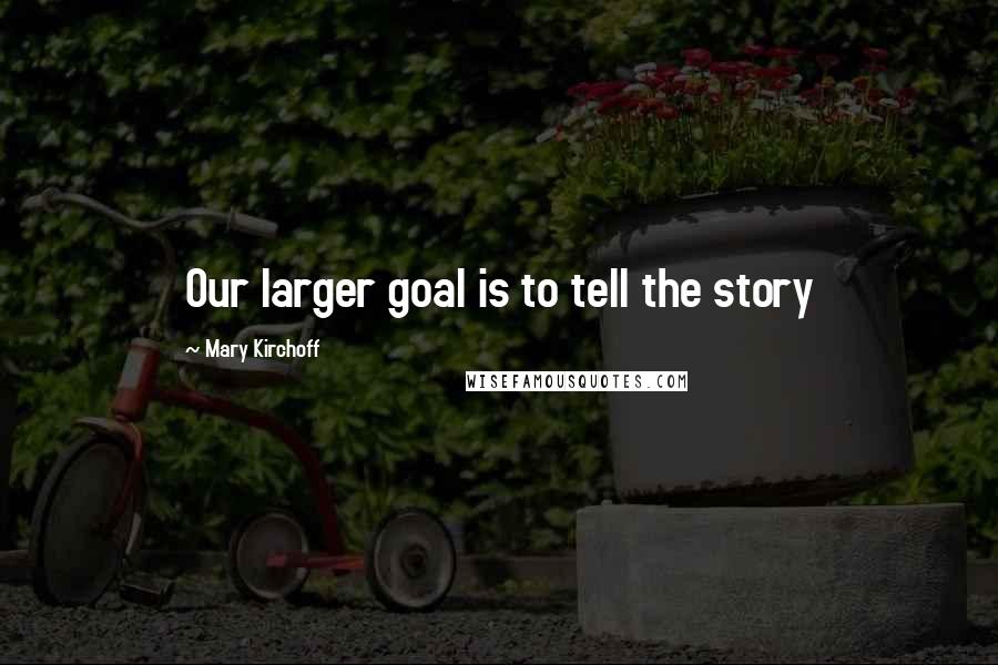 Mary Kirchoff Quotes: Our larger goal is to tell the story