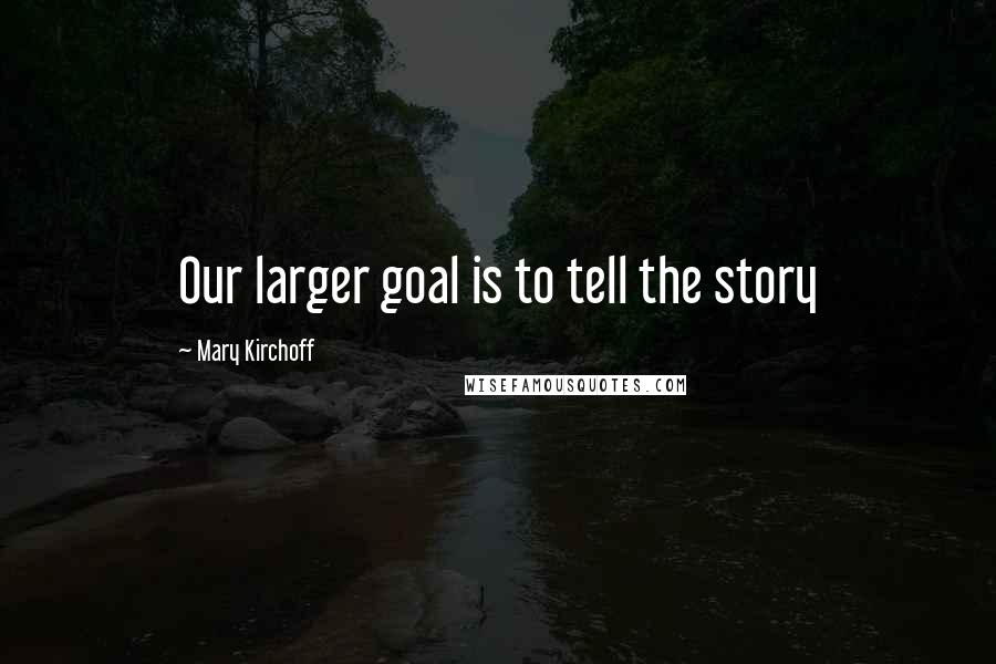 Mary Kirchoff Quotes: Our larger goal is to tell the story