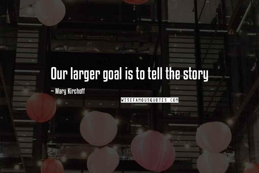 Mary Kirchoff Quotes: Our larger goal is to tell the story