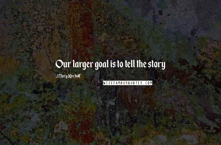 Mary Kirchoff Quotes: Our larger goal is to tell the story