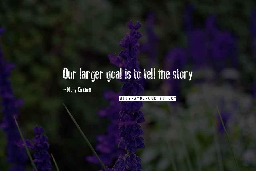 Mary Kirchoff Quotes: Our larger goal is to tell the story