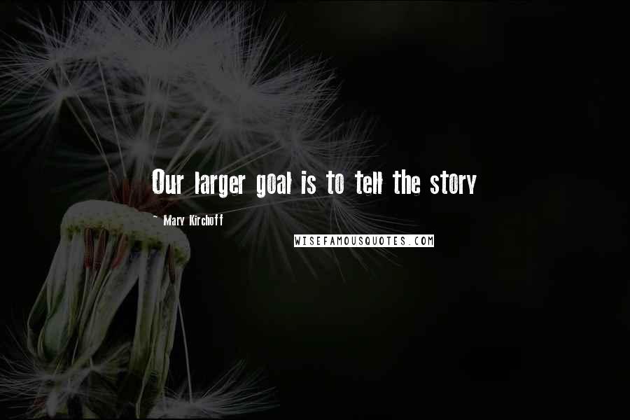 Mary Kirchoff Quotes: Our larger goal is to tell the story