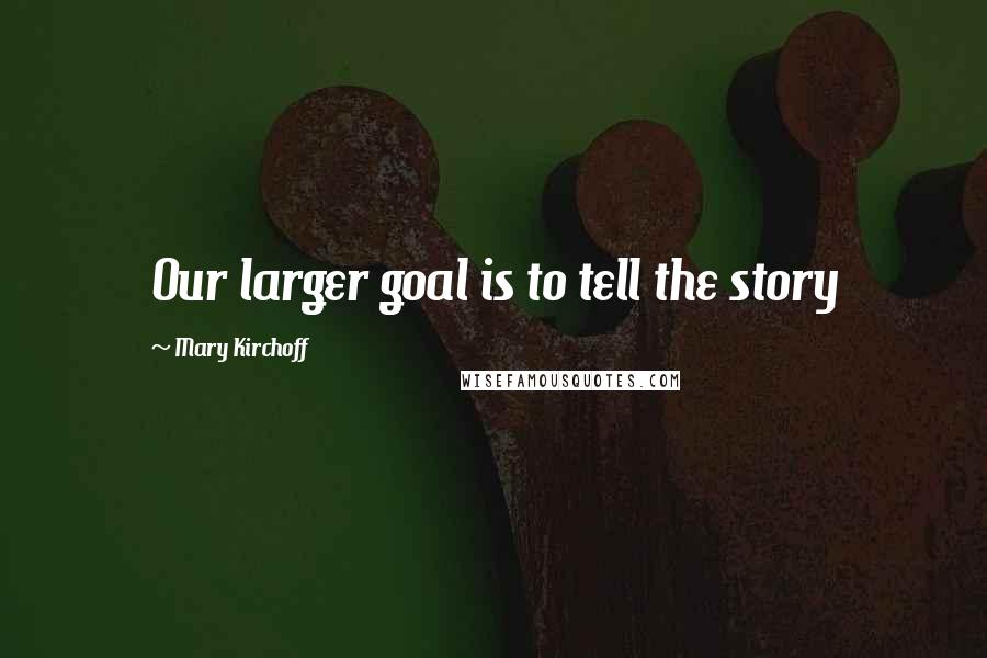 Mary Kirchoff Quotes: Our larger goal is to tell the story