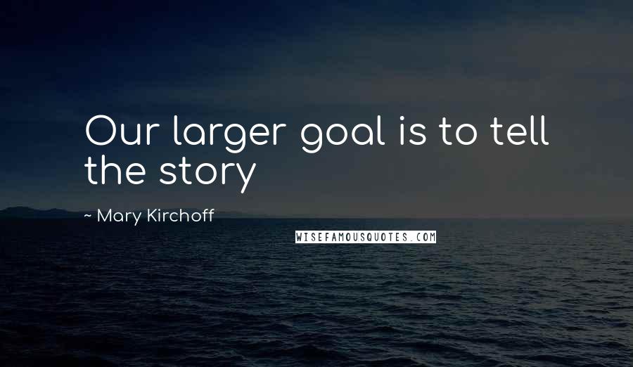 Mary Kirchoff Quotes: Our larger goal is to tell the story