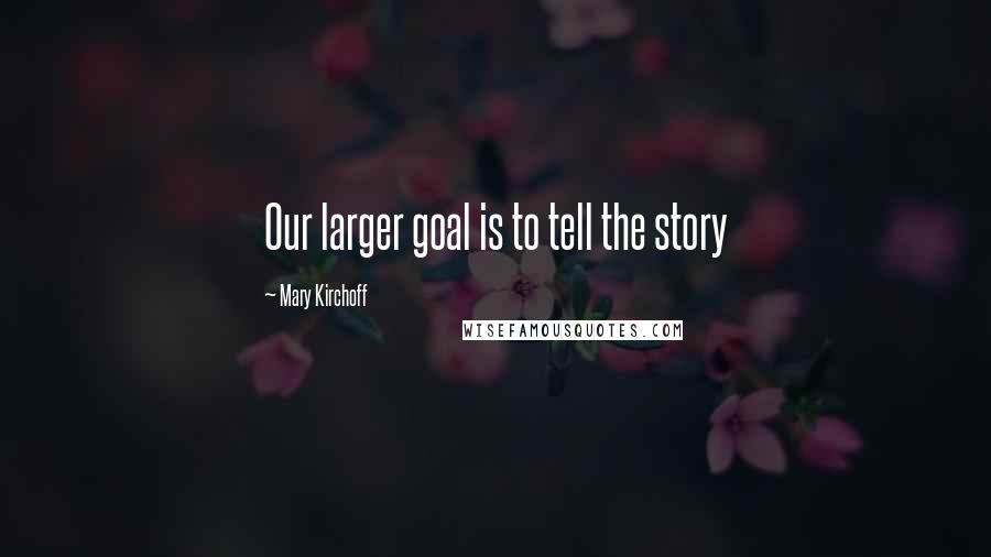 Mary Kirchoff Quotes: Our larger goal is to tell the story