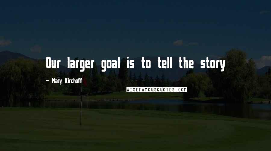 Mary Kirchoff Quotes: Our larger goal is to tell the story