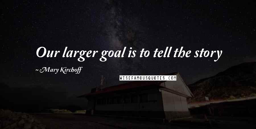 Mary Kirchoff Quotes: Our larger goal is to tell the story