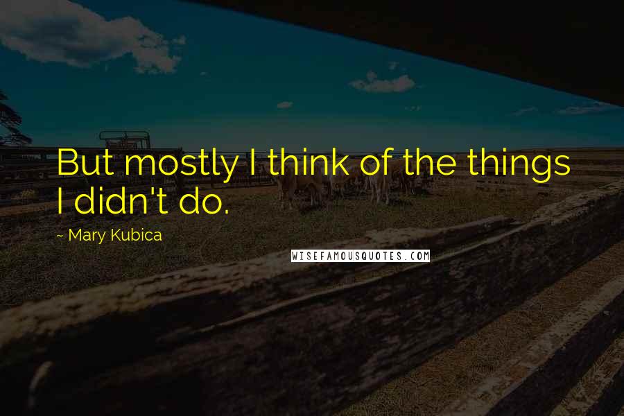 Mary Kubica Quotes: But mostly I think of the things I didn't do.