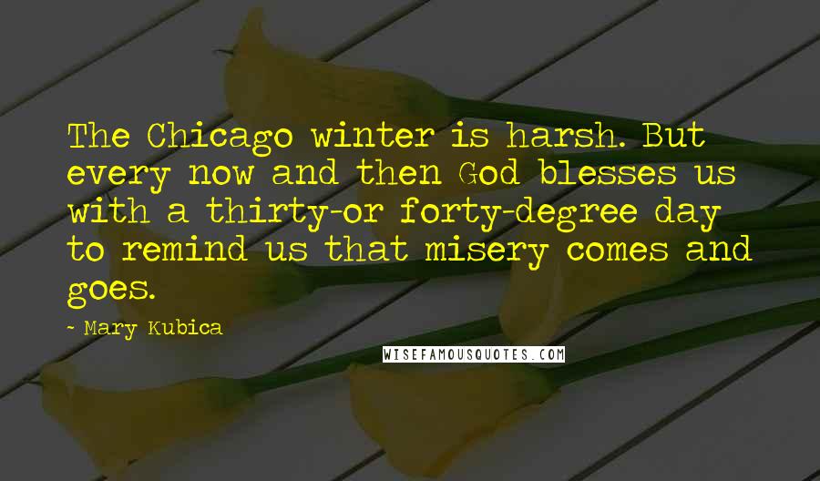 Mary Kubica Quotes: The Chicago winter is harsh. But every now and then God blesses us with a thirty-or forty-degree day to remind us that misery comes and goes.