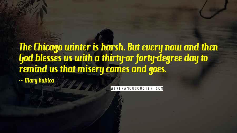 Mary Kubica Quotes: The Chicago winter is harsh. But every now and then God blesses us with a thirty-or forty-degree day to remind us that misery comes and goes.