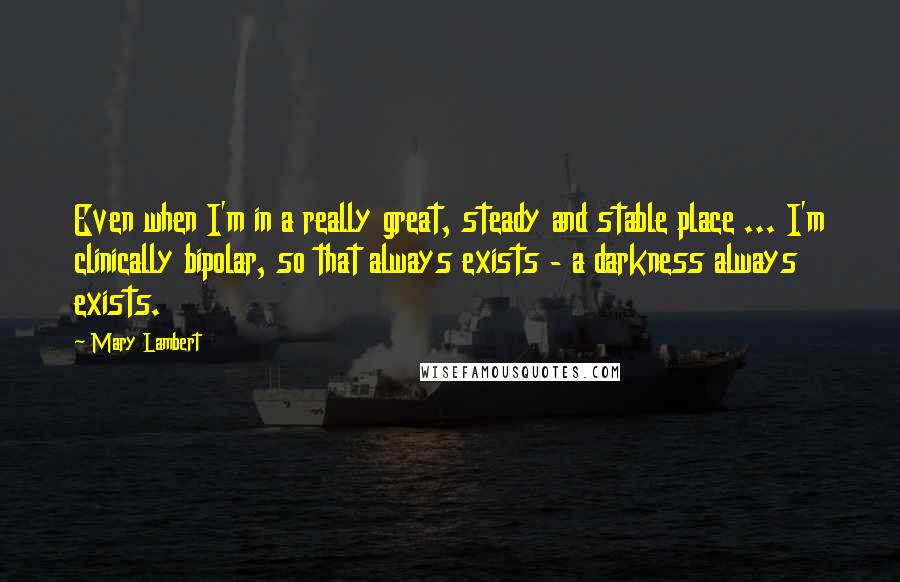 Mary Lambert Quotes: Even when I'm in a really great, steady and stable place ... I'm clinically bipolar, so that always exists - a darkness always exists.