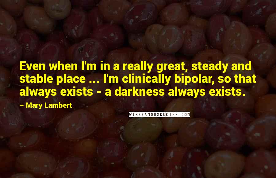 Mary Lambert Quotes: Even when I'm in a really great, steady and stable place ... I'm clinically bipolar, so that always exists - a darkness always exists.