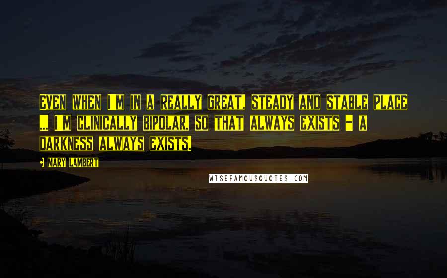 Mary Lambert Quotes: Even when I'm in a really great, steady and stable place ... I'm clinically bipolar, so that always exists - a darkness always exists.
