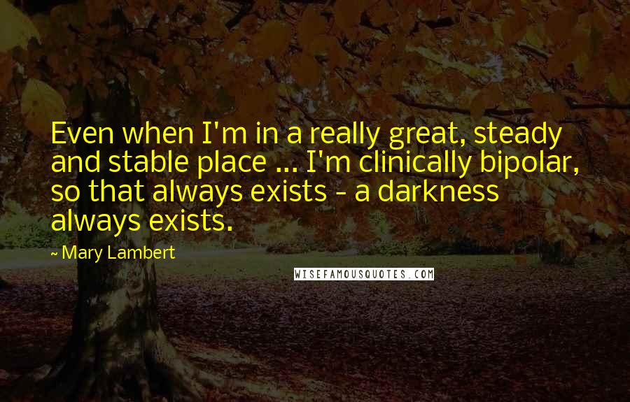 Mary Lambert Quotes: Even when I'm in a really great, steady and stable place ... I'm clinically bipolar, so that always exists - a darkness always exists.