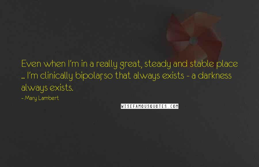 Mary Lambert Quotes: Even when I'm in a really great, steady and stable place ... I'm clinically bipolar, so that always exists - a darkness always exists.