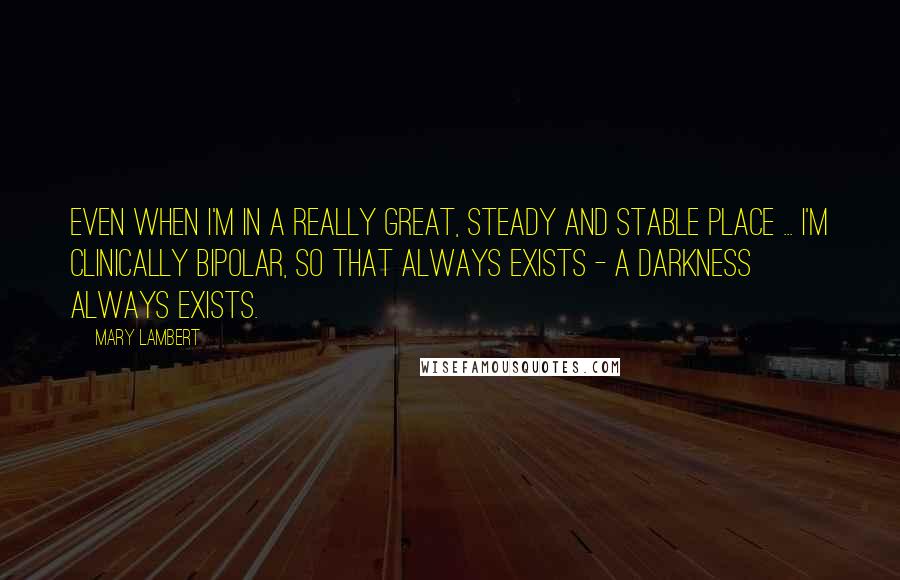 Mary Lambert Quotes: Even when I'm in a really great, steady and stable place ... I'm clinically bipolar, so that always exists - a darkness always exists.