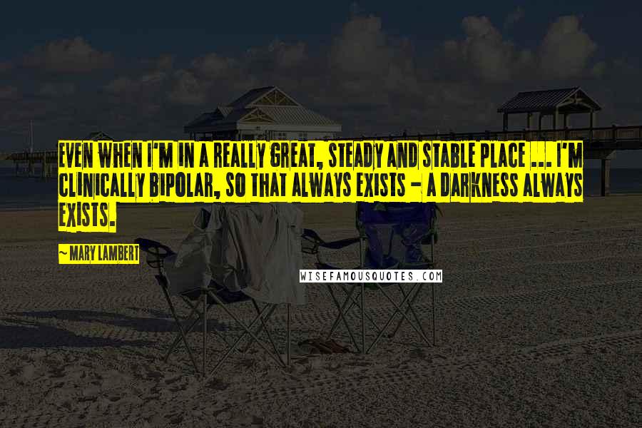 Mary Lambert Quotes: Even when I'm in a really great, steady and stable place ... I'm clinically bipolar, so that always exists - a darkness always exists.