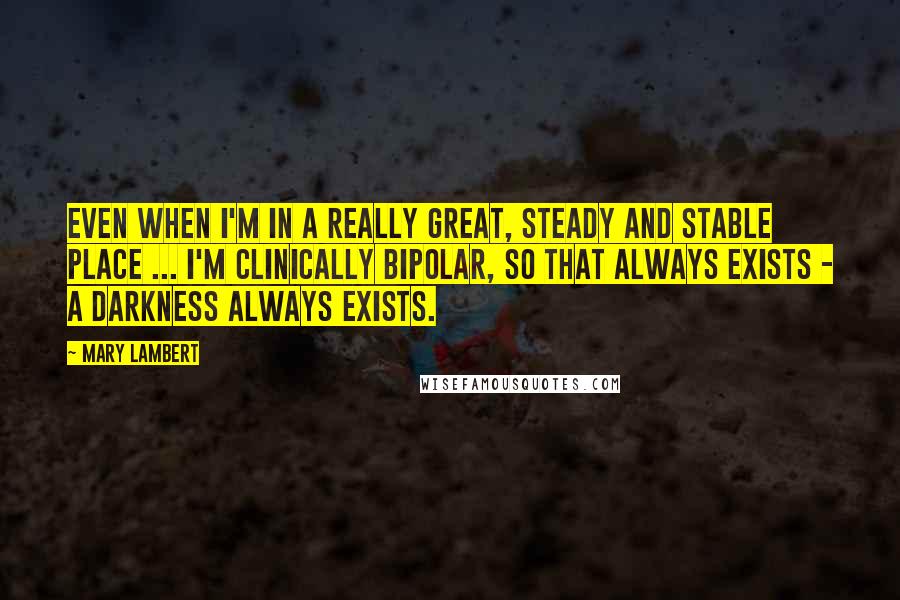 Mary Lambert Quotes: Even when I'm in a really great, steady and stable place ... I'm clinically bipolar, so that always exists - a darkness always exists.