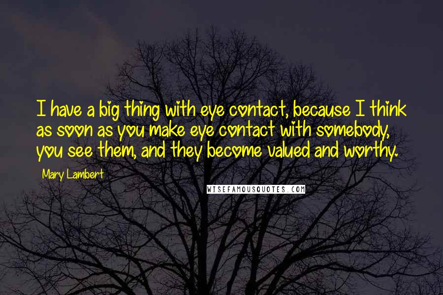 Mary Lambert Quotes: I have a big thing with eye contact, because I think as soon as you make eye contact with somebody, you see them, and they become valued and worthy.