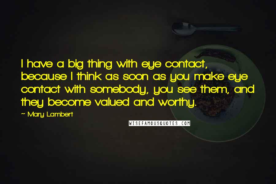 Mary Lambert Quotes: I have a big thing with eye contact, because I think as soon as you make eye contact with somebody, you see them, and they become valued and worthy.