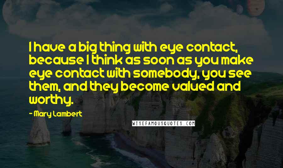 Mary Lambert Quotes: I have a big thing with eye contact, because I think as soon as you make eye contact with somebody, you see them, and they become valued and worthy.