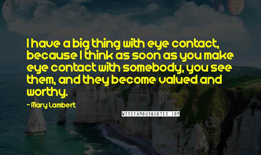 Mary Lambert Quotes: I have a big thing with eye contact, because I think as soon as you make eye contact with somebody, you see them, and they become valued and worthy.