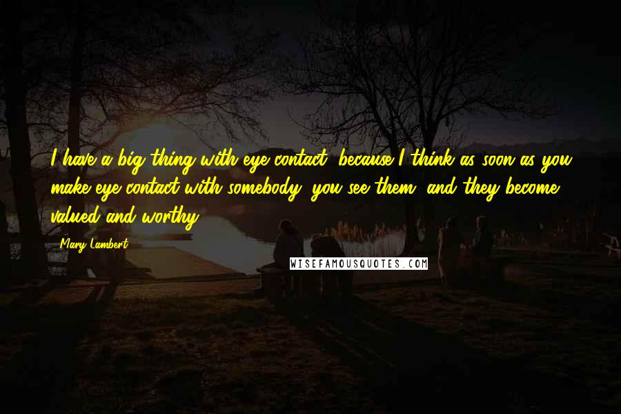 Mary Lambert Quotes: I have a big thing with eye contact, because I think as soon as you make eye contact with somebody, you see them, and they become valued and worthy.