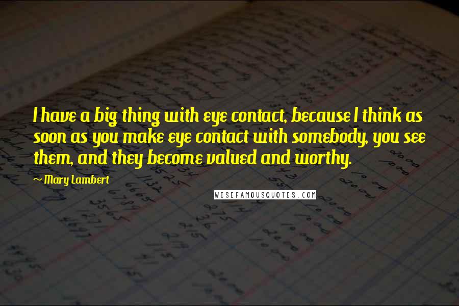 Mary Lambert Quotes: I have a big thing with eye contact, because I think as soon as you make eye contact with somebody, you see them, and they become valued and worthy.