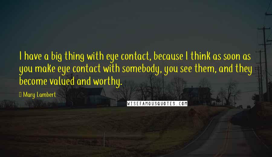 Mary Lambert Quotes: I have a big thing with eye contact, because I think as soon as you make eye contact with somebody, you see them, and they become valued and worthy.