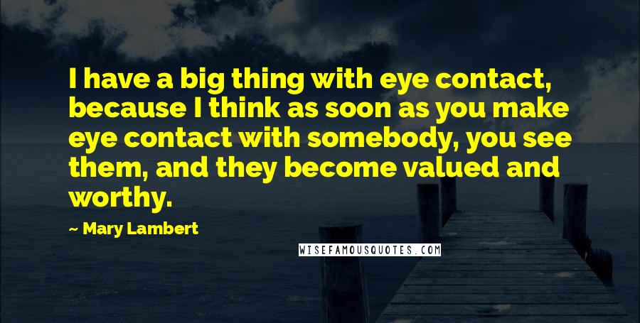 Mary Lambert Quotes: I have a big thing with eye contact, because I think as soon as you make eye contact with somebody, you see them, and they become valued and worthy.