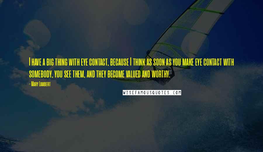 Mary Lambert Quotes: I have a big thing with eye contact, because I think as soon as you make eye contact with somebody, you see them, and they become valued and worthy.