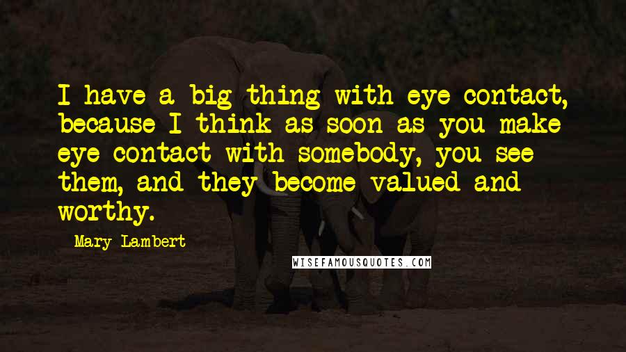 Mary Lambert Quotes: I have a big thing with eye contact, because I think as soon as you make eye contact with somebody, you see them, and they become valued and worthy.