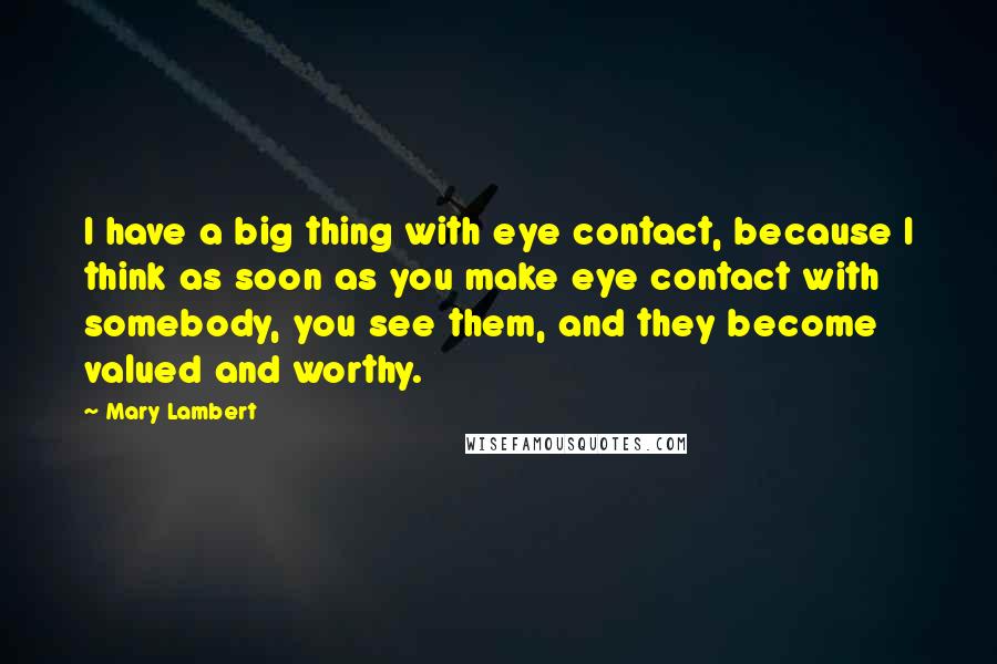 Mary Lambert Quotes: I have a big thing with eye contact, because I think as soon as you make eye contact with somebody, you see them, and they become valued and worthy.