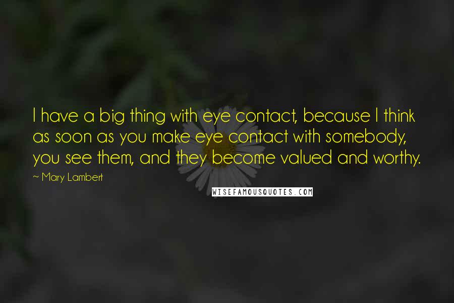 Mary Lambert Quotes: I have a big thing with eye contact, because I think as soon as you make eye contact with somebody, you see them, and they become valued and worthy.