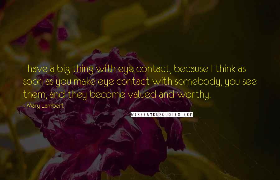 Mary Lambert Quotes: I have a big thing with eye contact, because I think as soon as you make eye contact with somebody, you see them, and they become valued and worthy.