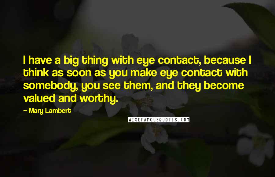 Mary Lambert Quotes: I have a big thing with eye contact, because I think as soon as you make eye contact with somebody, you see them, and they become valued and worthy.