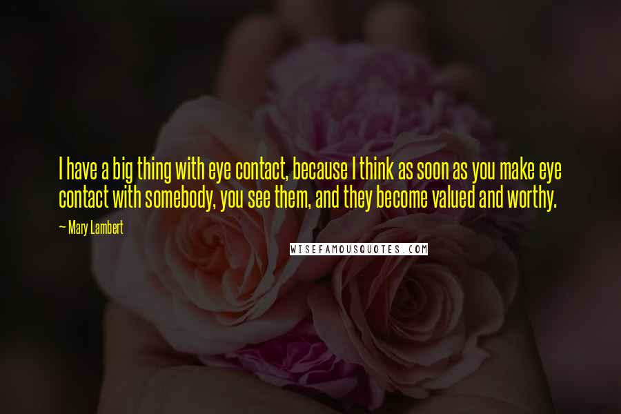 Mary Lambert Quotes: I have a big thing with eye contact, because I think as soon as you make eye contact with somebody, you see them, and they become valued and worthy.