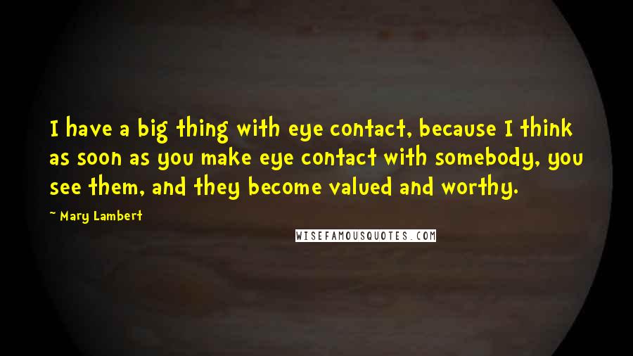 Mary Lambert Quotes: I have a big thing with eye contact, because I think as soon as you make eye contact with somebody, you see them, and they become valued and worthy.