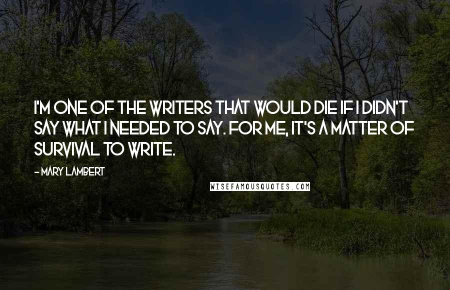 Mary Lambert Quotes: I'm one of the writers that would die if I didn't say what I needed to say. For me, it's a matter of survival to write.