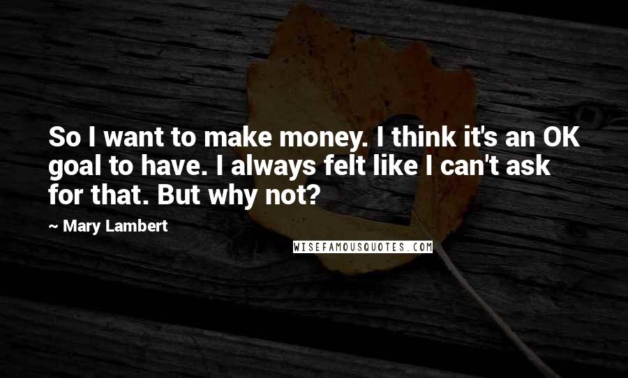 Mary Lambert Quotes: So I want to make money. I think it's an OK goal to have. I always felt like I can't ask for that. But why not?