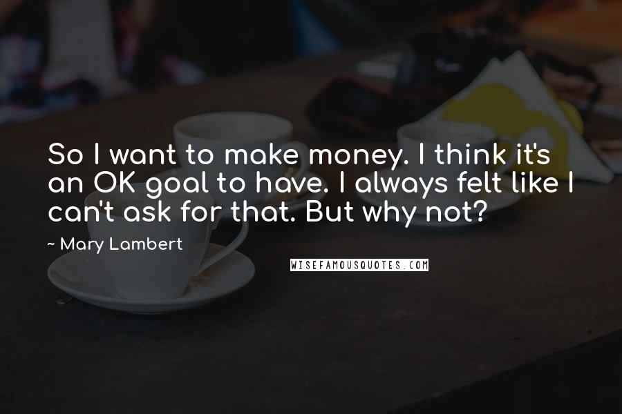 Mary Lambert Quotes: So I want to make money. I think it's an OK goal to have. I always felt like I can't ask for that. But why not?