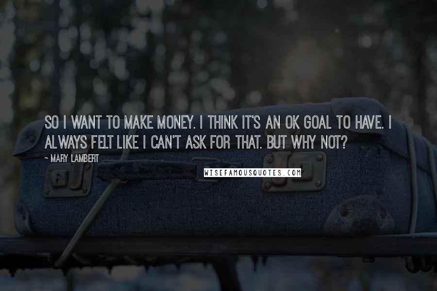 Mary Lambert Quotes: So I want to make money. I think it's an OK goal to have. I always felt like I can't ask for that. But why not?