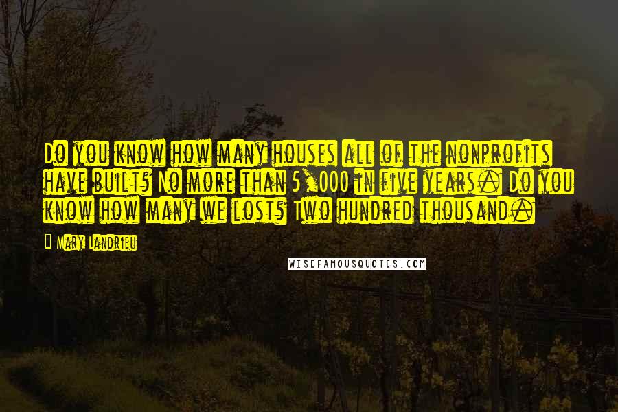 Mary Landrieu Quotes: Do you know how many houses all of the nonprofits have built? No more than 5,000 in five years. Do you know how many we lost? Two hundred thousand.