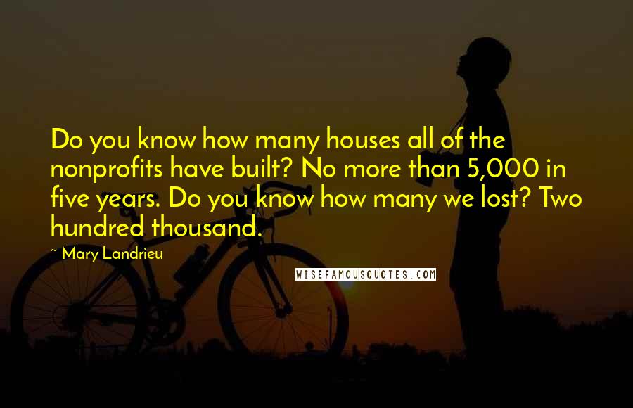 Mary Landrieu Quotes: Do you know how many houses all of the nonprofits have built? No more than 5,000 in five years. Do you know how many we lost? Two hundred thousand.