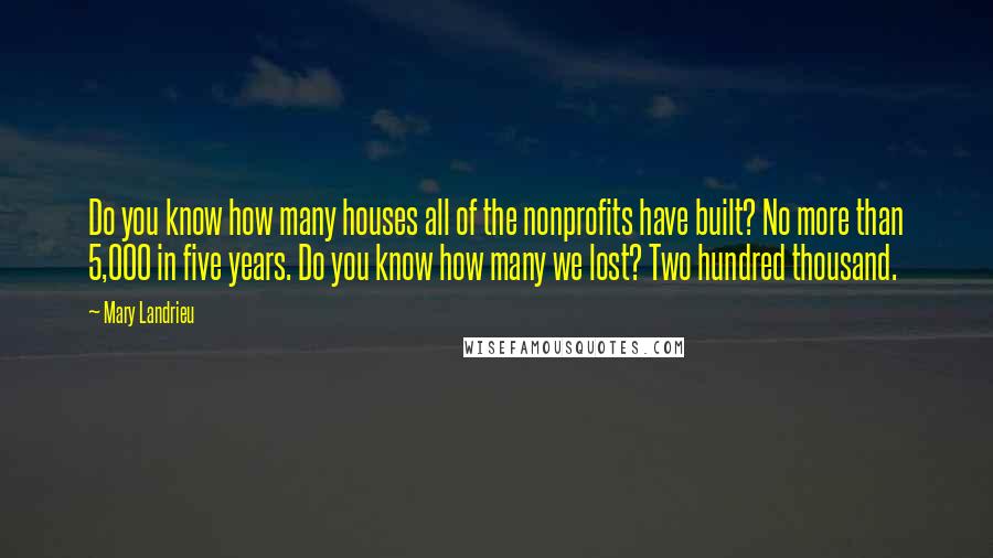 Mary Landrieu Quotes: Do you know how many houses all of the nonprofits have built? No more than 5,000 in five years. Do you know how many we lost? Two hundred thousand.