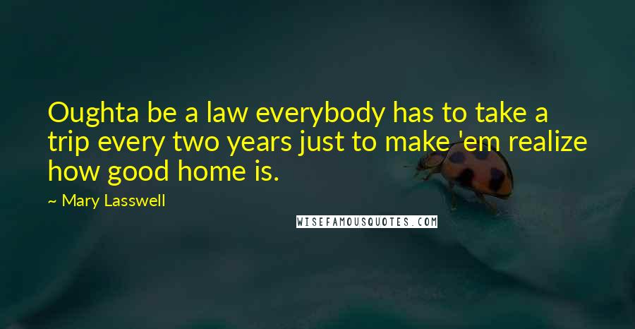 Mary Lasswell Quotes: Oughta be a law everybody has to take a trip every two years just to make 'em realize how good home is.