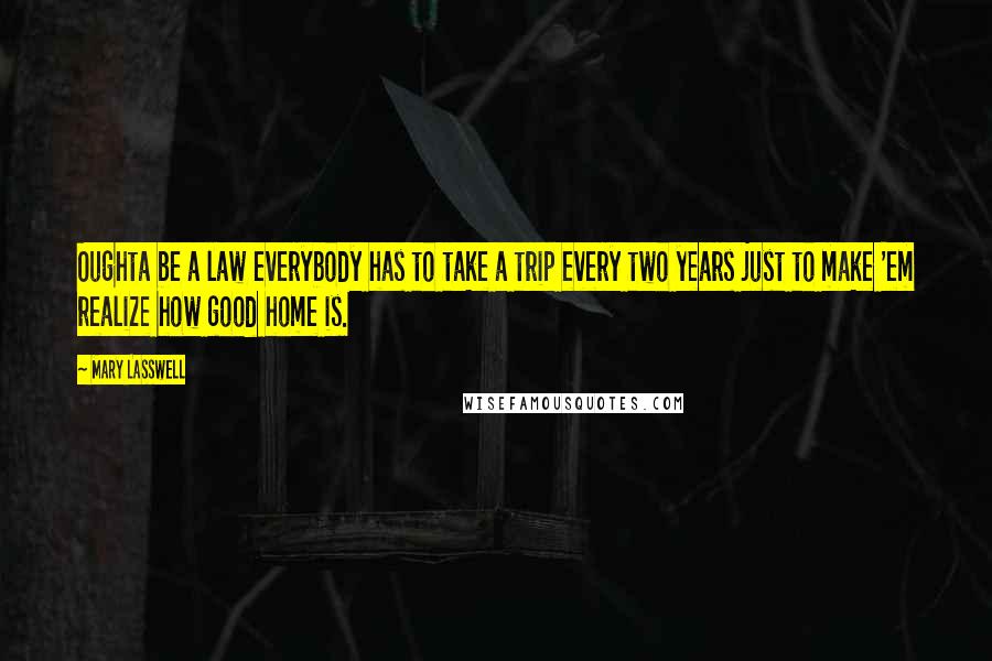 Mary Lasswell Quotes: Oughta be a law everybody has to take a trip every two years just to make 'em realize how good home is.