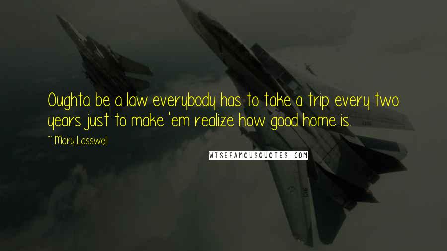 Mary Lasswell Quotes: Oughta be a law everybody has to take a trip every two years just to make 'em realize how good home is.
